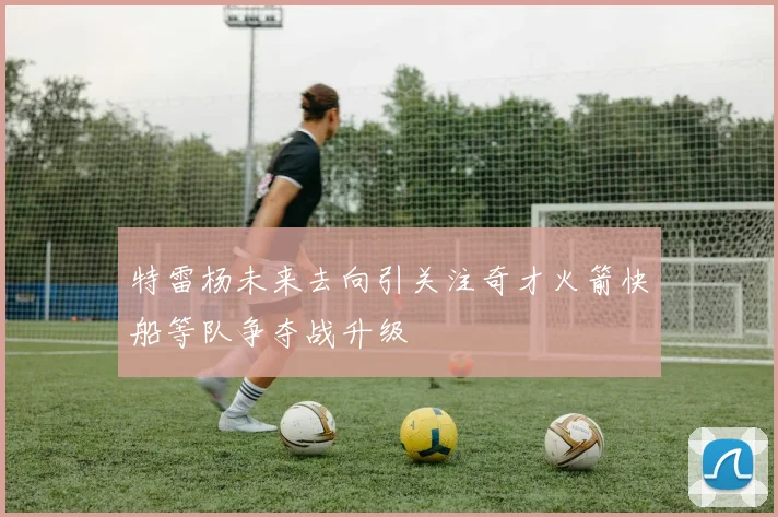 特雷杨未来去向引关注奇才火箭快船等队争夺战升级