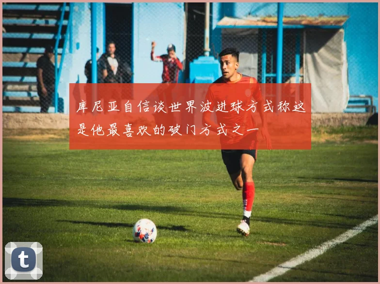 库尼亚自信谈世界波进球方式称这是他最喜欢的破门方式之一