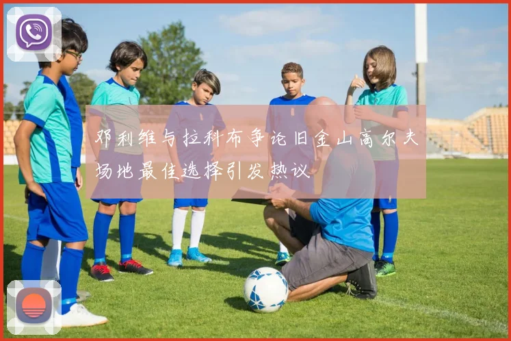 邓利维与拉科布争论旧金山高尔夫场地最佳选择引发热议