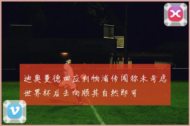 迪奥曼德回应利物浦传闻称未考虑世界杯后去向顺其自然即可