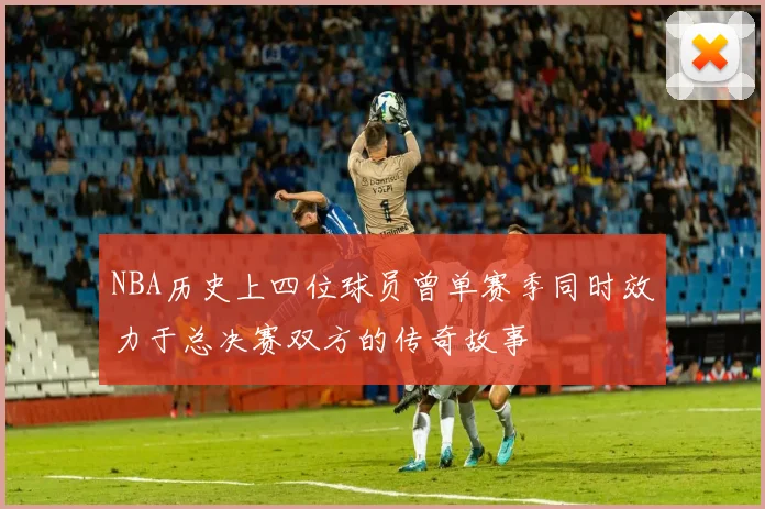 NBA历史上四位球员曾单赛季同时效力于总决赛双方的传奇故事