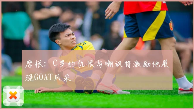 摩根：C罗的仇恨与嘲讽将激励他展现GOAT风采