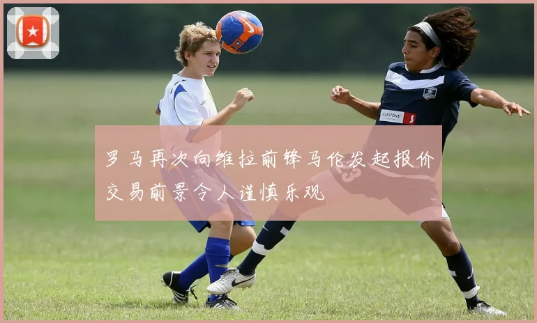 罗马再次向维拉前锋马伦发起报价交易前景令人谨慎乐观