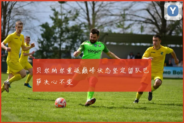 贝尔纳尔重返巅峰状态坚定留队巴萨决心不变