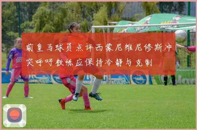 前皇马球员点评西蒙尼维尼修斯冲突呼吁教练应保持冷静与克制