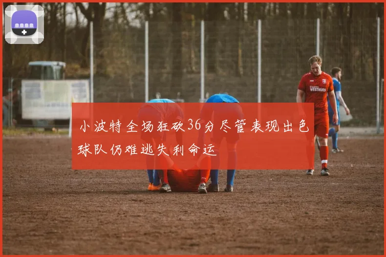 小波特全场狂砍36分尽管表现出色球队仍难逃失利命运