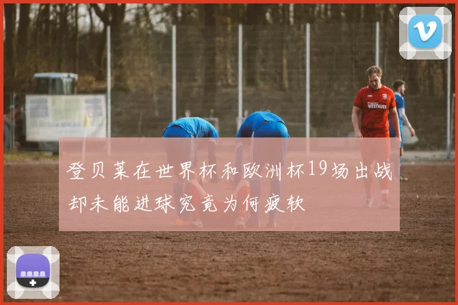 登贝莱在世界杯和欧洲杯19场出战却未能进球究竟为何疲软