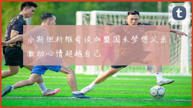 小斯坦科维奇谈加盟国米梦想父亲激动心情超越自己