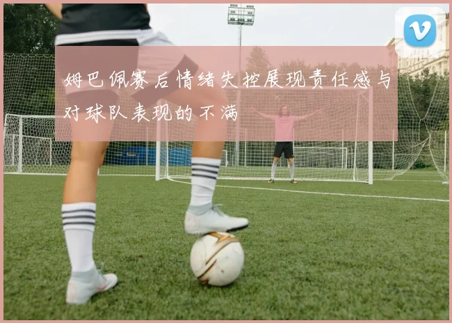 姆巴佩赛后情绪失控展现责任感与对球队表现的不满