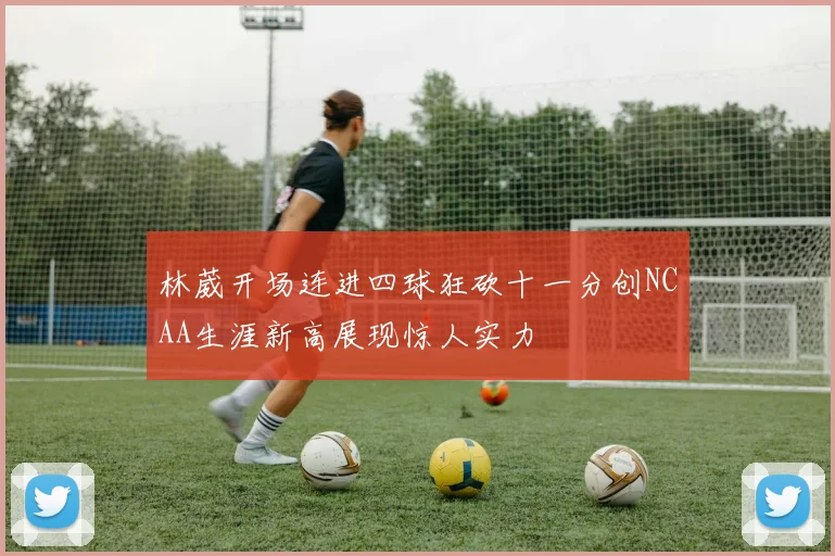 林葳开场连进四球狂砍十一分创NCAA生涯新高展现惊人实力