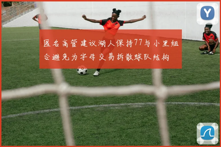 匿名高管建议湖人保持77与小里组合避免为字母交易拆散球队结构