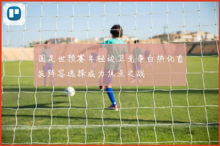 国足世预赛年轻边卫竞争白热化首发阵容选择成为焦点之战