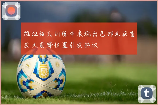 维拉纽瓦训练中表现出色却未获首发大前锋位置引发热议