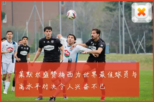 莱默尔盛赞梅西为世界最佳球员与高水平对决令人兴奋不已