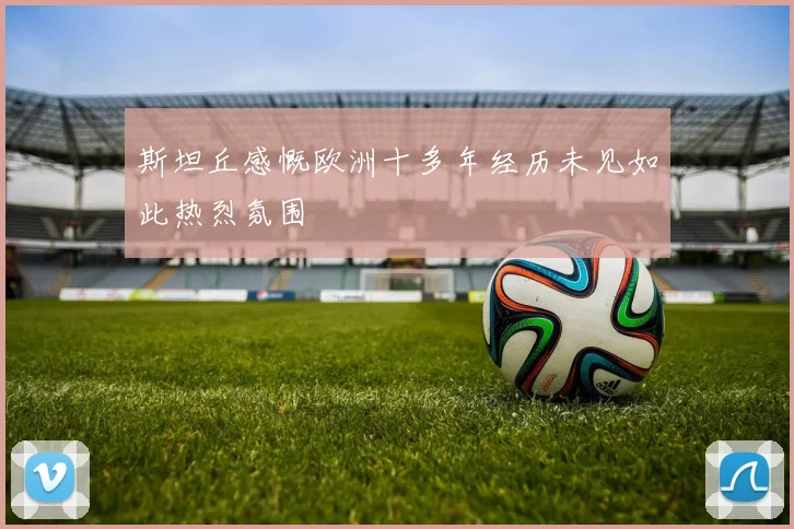 斯坦丘感慨欧洲十多年经历未见如此热烈氛围