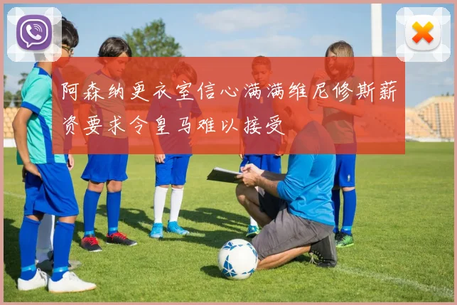 阿森纳更衣室信心满满维尼修斯薪资要求令皇马难以接受