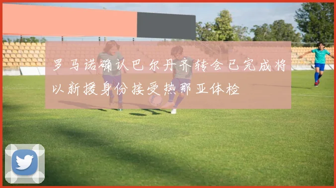 罗马诺确认巴尔丹齐转会已完成将以新援身份接受热那亚体检