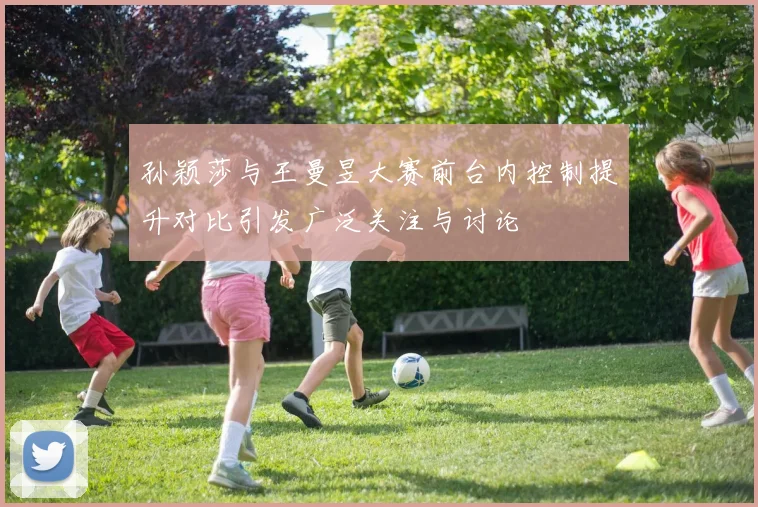 孙颖莎与王曼昱大赛前台内控制提升对比引发广泛关注与讨论