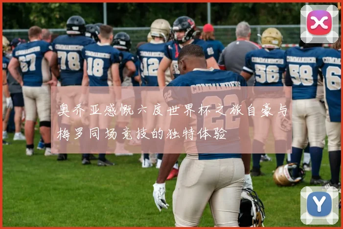 奥乔亚感慨六度世界杯之旅自豪与梅罗同场竞技的独特体验