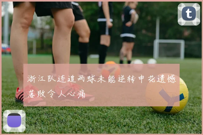 浙江队连追两球未能逆转申花遗憾落败令人心痛