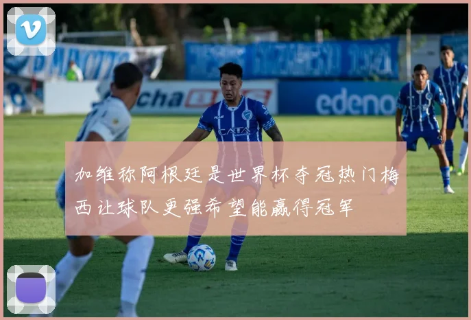 加维称阿根廷是世界杯夺冠热门梅西让球队更强希望能赢得冠军