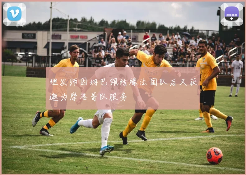 理发师因姆巴佩结缘法国队后又获邀为摩洛哥队服务