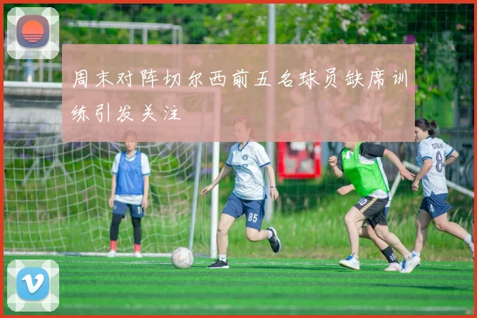 周末对阵切尔西前五名球员缺席训练引发关注