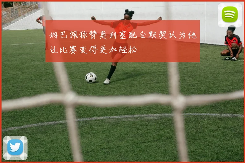 姆巴佩称赞奥利塞配合默契认为他让比赛变得更加轻松