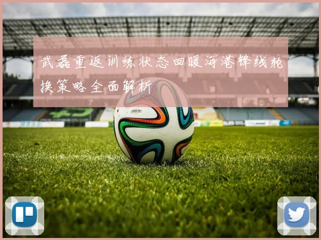 武磊重返训练状态回暖海港锋线轮换策略全面解析
