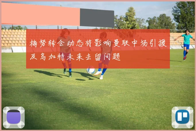 梅努转会动态将影响曼联中场引援及乌加特未来去留问题