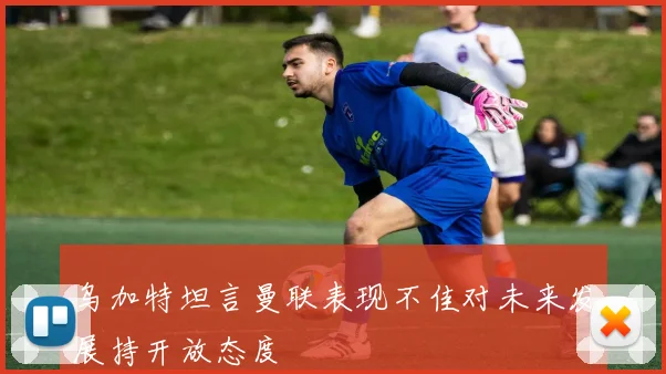 乌加特坦言曼联表现不佳对未来发展持开放态度