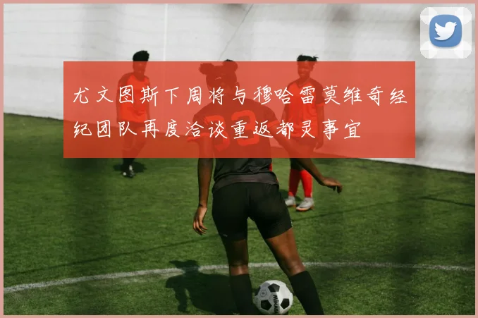 尤文图斯下周将与穆哈雷莫维奇经纪团队再度洽谈重返都灵事宜
