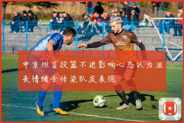 申京坦言投篮不进影响心态认为沮丧情绪会传染队友表现
