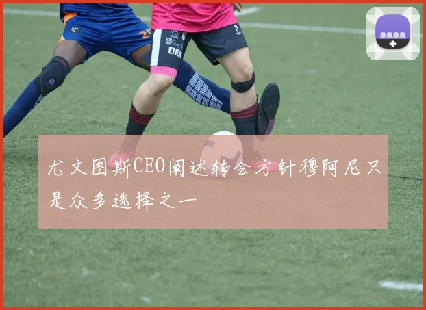 尤文图斯CEO阐述转会方针穆阿尼只是众多选择之一